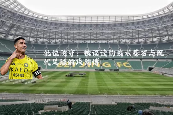 低位防守:被误读的战术基石与现代足球的攻防博弈