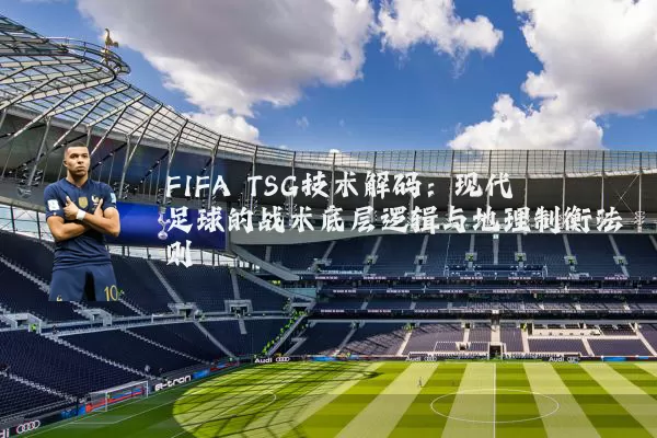 FIFA TSG技术解码：现代足球的战术底层逻辑与地理制衡法则