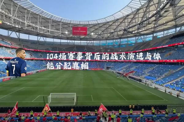 104场赛事背后的战术演进与体能分配真相